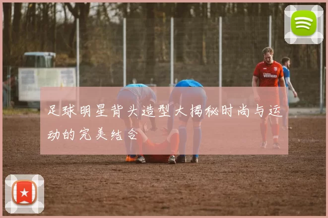足球明星背头造型大揭秘时尚与运动的完美结合