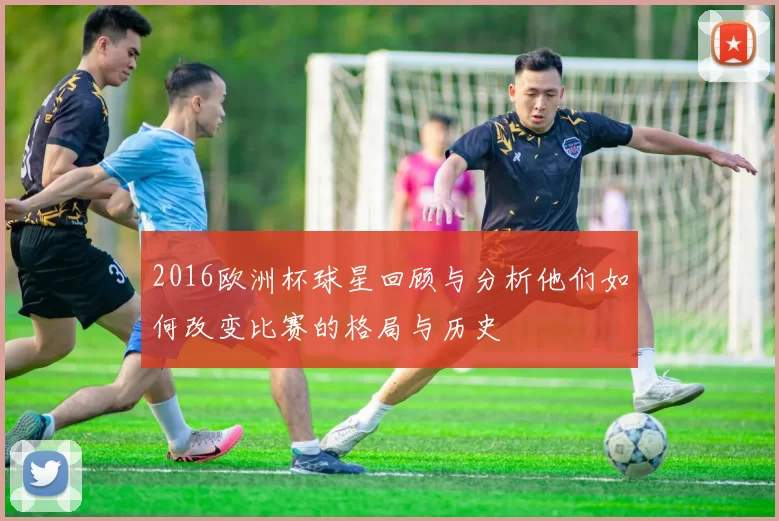 2016欧洲杯球星回顾与分析他们如何改变比赛的格局与历史