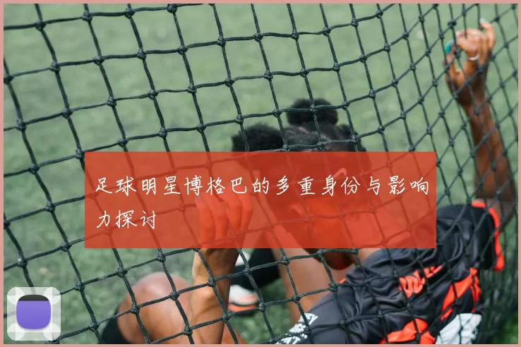 足球明星博格巴的多重身份与影响力探讨