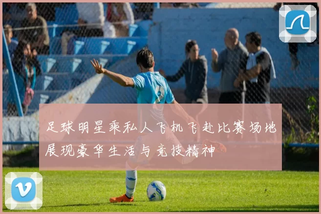 足球明星乘私人飞机飞赴比赛场地展现豪华生活与竞技精神