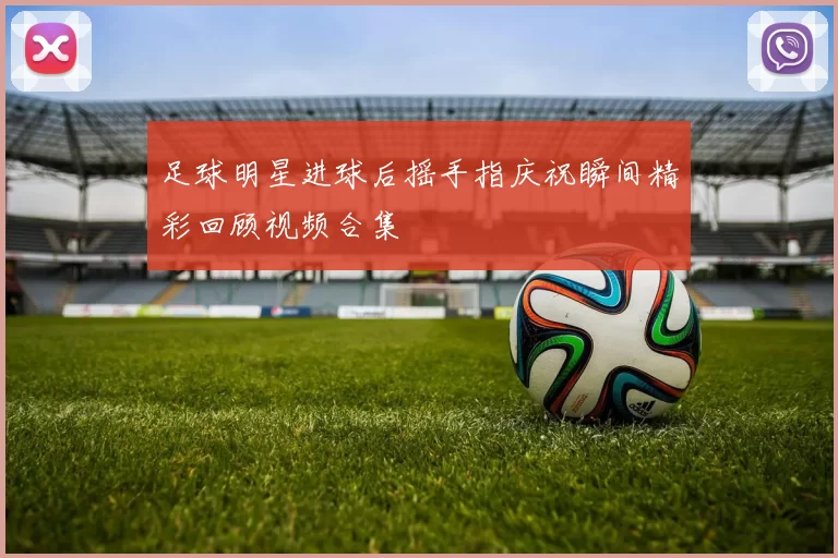 足球明星进球后摇手指庆祝瞬间精彩回顾视频合集