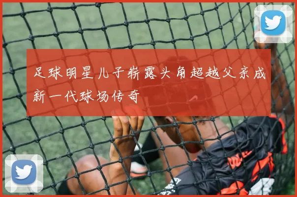 足球明星儿子崭露头角超越父亲成新一代球场传奇