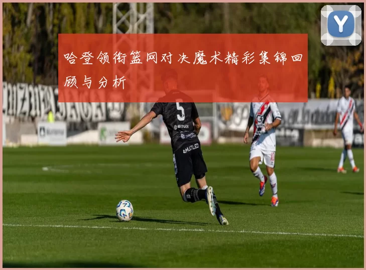 哈登领衔篮网对决魔术精彩集锦回顾与分析
